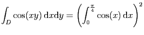 $ \displaystyle{
\int_D \cos(xy) \mathrm{d}x\mathrm{d}y =
\left(\int_0^{\frac{\pi}{4}}\cos(x) \mathrm{d}x\right)^2
}$